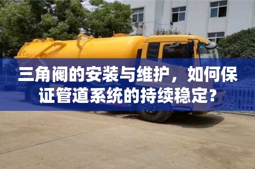 北京三角閥的安裝與維護，如何保證管道系統的持續穩定？