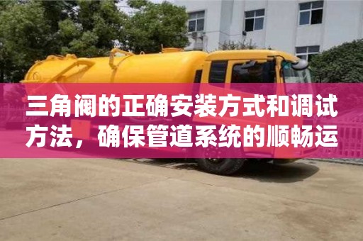 天津三角閥的正確安裝方式和調試方法，確保管道系統的順暢運行