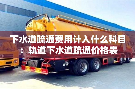 紹興下水道疏通費用計入什么科目 ：軌道下水道疏通價格表