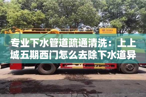 專業下水管道疏通清洗：上上城五期西門怎么去除下水道異味