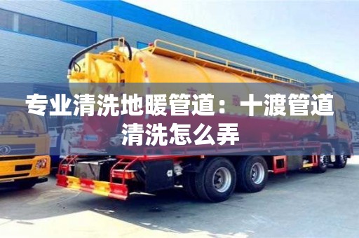 北京專業清洗地暖管道：十渡管道清洗怎么弄