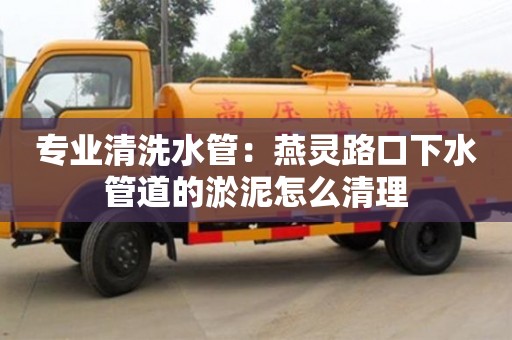 天津專業清洗水管：燕靈路口下水管道的淤泥怎么清理