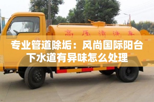 紹興專業管道除垢：風尚國際陽臺下水道有異味怎么處理