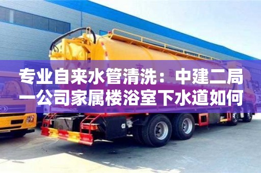 重慶專業自來水管清洗：中建二局一公司家屬樓浴室下水道如何清理