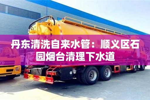 天津丹東清洗自來水管：順義區石園煙臺清理下水道