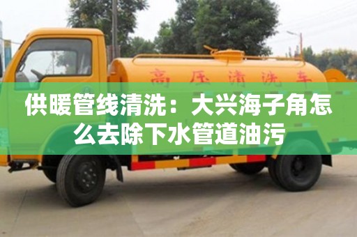 供暖管線清洗：大興海子角怎么去除下水管道油污