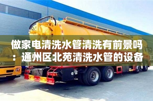 重慶做家電清洗水管清洗有前景嗎：通州區北苑清洗水管的設備要多少錢
