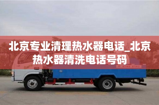 北京專業(yè)清理熱水器電話_北京熱水器清洗電話號碼