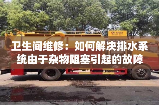 衛生間維修:如何解決排水系統由于雜物阻塞引起的故障 衛生間維修:如何解決排水系統由于雜物阻塞引起的故障