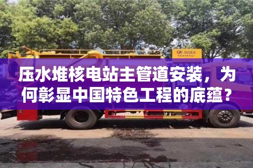 紹興壓水堆核電站主管道安裝，為何彰顯中國特色工程的底蘊(yùn)？