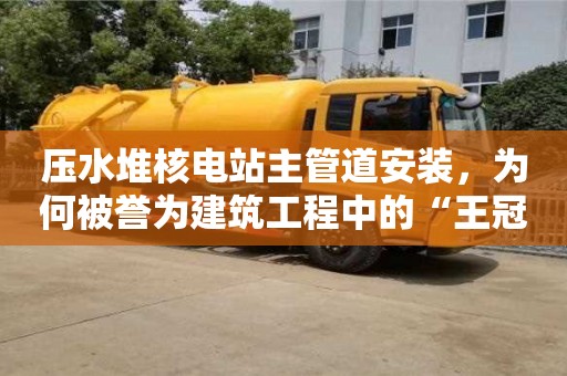 天津壓水堆核電站主管道安裝，為何被譽為建筑工程中的“王冠”？