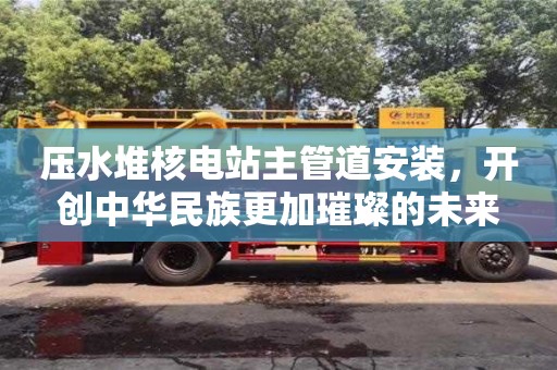 天津壓水堆核電站主管道安裝，開(kāi)創(chuàng)中華民族更加璀璨的未來(lái)