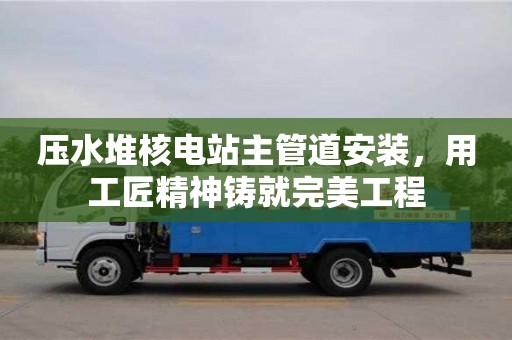 紹興壓水堆核電站主管道安裝，用工匠精神鑄就完美工程