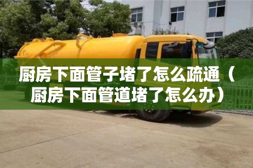 廚房下面管子堵了怎么疏通（廚房下面管道堵了怎么辦）