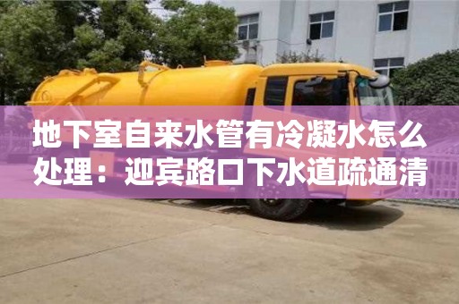 天津地下室自來水管有冷凝水怎么處理：迎賓路口下水道疏通清理合同