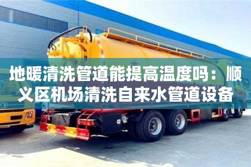 天津地暖清洗管道能提高溫度嗎：順義區(qū)機(jī)場清洗自來水管道設(shè)備多少錢