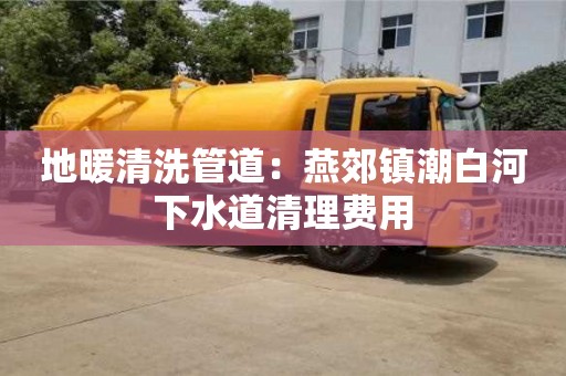 北京地暖清洗管道：燕郊鎮潮白河下水道清理費用