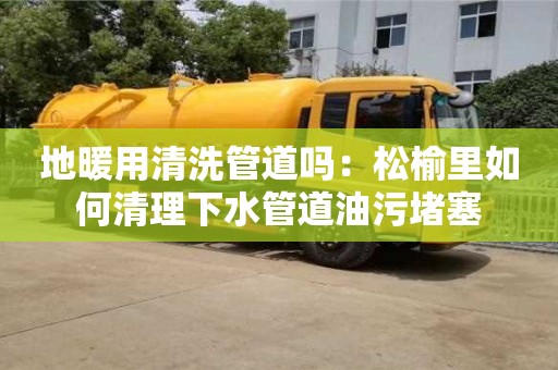 北京地暖用清洗管道嗎：松榆里如何清理下水管道油污堵塞