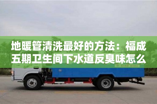 蘇州地暖管清洗最好的方法：福成五期衛生間下水道反臭味怎么處理
