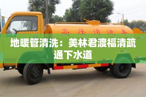蘇州地暖管清洗：美林君渡福清疏通下水道