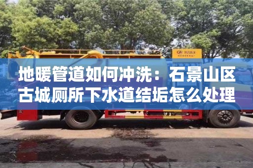 北京地暖管道如何沖洗：石景山區古城廁所下水道結垢怎么處理