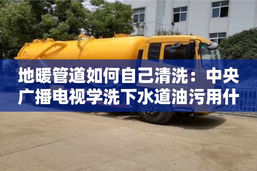 紹興地暖管道如何自己清洗：中央廣播電視學洗下水道油污用什么清洗