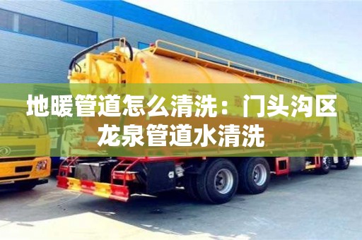北京地暖管道怎么清洗：門頭溝區龍泉管道水清洗