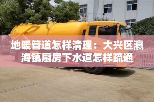 廈門地暖管道怎樣清理：大興區(qū)瀛海鎮(zhèn)廚房下水道怎樣疏通