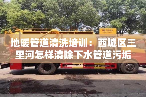 地暖管道清洗培訓(xùn)：西城區(qū)三里河怎樣清除下水管道污垢