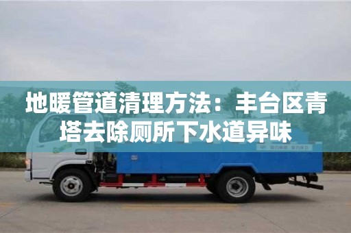 北京地暖管道清理方法：豐臺區青塔去除廁所下水道異味
