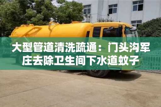 長沙大型管道清洗疏通：門頭溝軍莊去除衛生間下水道蚊子