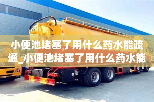 北京小便池堵塞了用什么藥水能疏通_小便池堵塞了用什么藥水能疏通下水道