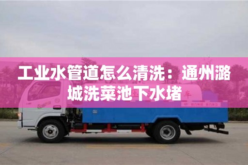 紹興工業水管道怎么清洗：通州潞城洗菜池下水堵