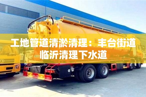 寧波工地管道清淤清理：豐臺街道臨沂清理下水道