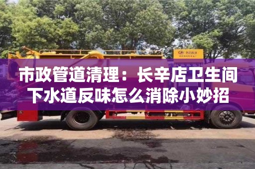 市政管道清理：長(zhǎng)辛店衛(wèi)生間下水道反味怎么消除小妙招