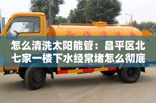 北京怎么清洗太陽能管：昌平區北七家一樓下水經常堵怎么徹底解決