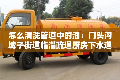 紹興怎么清洗管道中的油：門頭溝城子街道臨淄疏通廚房下水道