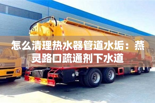 北京怎么清理熱水器管道水垢：燕靈路口疏通劑下水道