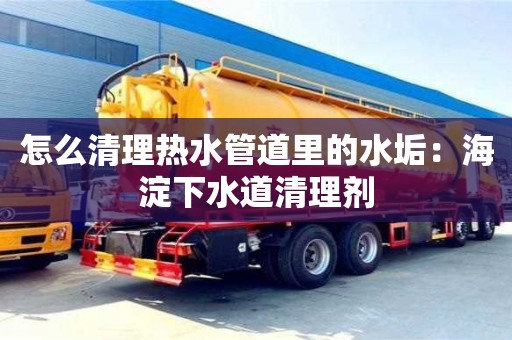 紹興怎么清理熱水管道里的水垢：海淀下水道清理劑