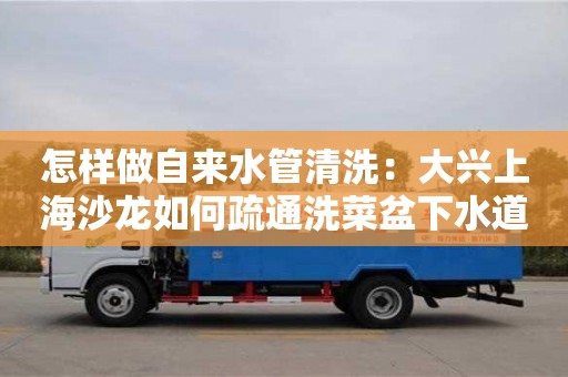 天津怎樣做自來水管清洗：大興上海沙龍如何疏通洗菜盆下水道