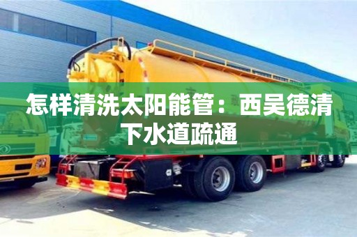 北京怎樣清洗太陽能管：西吳德清下水道疏通