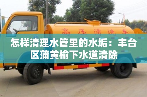 北京怎樣清理水管里的水垢：豐臺區蒲黃榆下水道清除