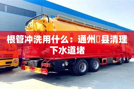 紹興根管沖洗用什么：通州漷縣清理下水道堵