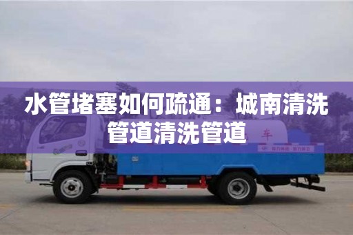 水管堵塞如何疏通：城南清洗管道清洗管道