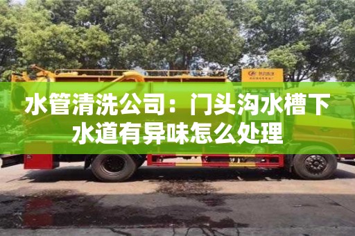 天津水管清洗公司：門頭溝水槽下水道有異味怎么處理