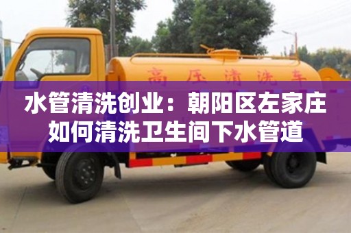 北京水管清洗創業：朝陽區左家莊如何清洗衛生間下水管道