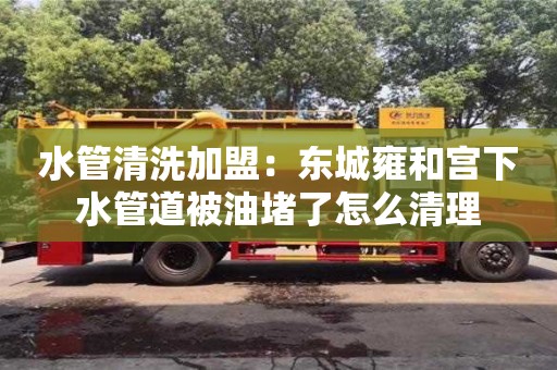 貴陽水管清洗加盟：東城雍和宮下水管道被油堵了怎么清理