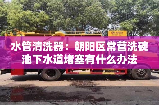 水管清洗器：朝陽區(qū)常營洗碗池下水道堵塞有什么辦法
