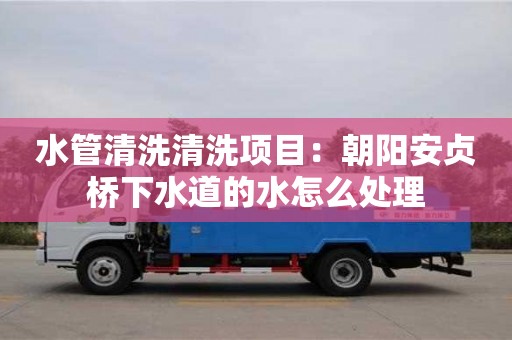 天津水管清洗清洗項目：朝陽安貞橋下水道的水怎么處理