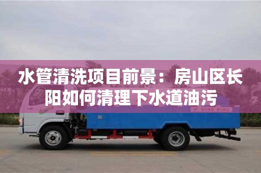 北京水管清洗項目前景：房山區長陽如何清理下水道油污